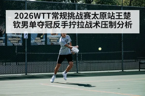 2026WTT常规挑战赛太原站王楚钦男单夺冠反手拧拉战术压制分析