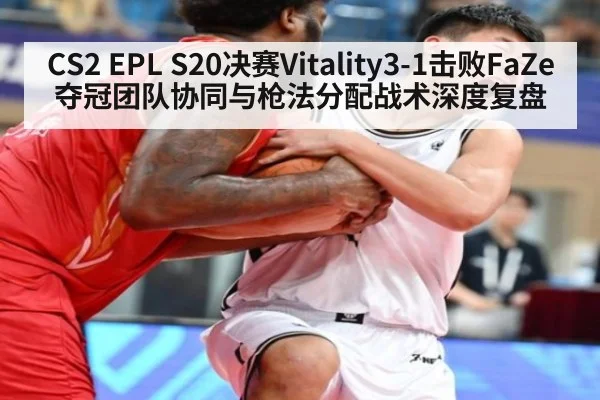 CS2 EPL S20决赛Vitality3-1击败FaZe夺冠团队协同与枪法分配战术深度复盘
